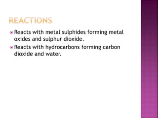  Reacts with metal sulphides forming metal
oxides and sulphur dioxide.
 Reacts with hydrocarbons forming carbon
dioxide and water.
 