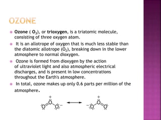  Ozone ( O3), or trioxygen, is a triatomic molecule,
consisting of three oxygen atom.
 It is an allotrope of oxygen that is much less stable than
the diatomic allotrope (O2), breaking down in the lower
atmosphere to normal dioxygen.
 Ozone is formed from dioxygen by the action
of ultraviolet light and also atmospheric electrical
discharges, and is present in low concentrations
throughout the Earth's atmosphere.
 In total, ozone makes up only 0.6 parts per million of the
atmosphere.
 
