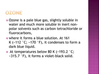  Ozone is a pale blue gas, slightly soluble in
water and much more soluble in inert non-
polar solvents such as carbon tetrachloride or
fluorocarbons,
 where it forms a blue solution. At 161
K (−112 °C; −170 °F), it condenses to form a
dark blue liquid.
 At temperatures below 80 K (−193.2 °C;
−315.7 °F), it forms a violet-black solid.
 