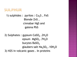 1) sulphides : pyrites : Cu2S , FeS
Blende ZnS ,
cinnabar HgS and
galena PbS
2) Sulphates : gypsum CaSO4 .2H2O
epsum MgSO4 .7H2O
burytes BaSO4
glaubers salt Na2SO4 .10H2O
3) H2S in volcanic gases . In proteins
 