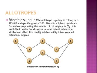  Rhombic sulphur :This allotrope is yellow in colour, m.p.
385.8 K and specific gravity 2.06. Rhombic sulphur crystals are
formed on evaporating the solution of roll sulphur in CS2. It is
insoluble in water but dissolves to some extent in benzene,
alcohol and ether. It is readily soluble in CS2.It is also called
octahedral sulphur
 