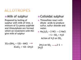  Milk of sulphur
Prepared by boiling of
sulphur with milk of lime, a
mixture of Ca penta sulphide
and thiosulphate are formed
which on treatment with HCl
give milk of sulphur
3Ca (OH)2 + 12S + 6HCl
3CaCl2 + 12S +2H2O
 Colloidal sulphur
 Thiosulfate react with
dilute acids to produce
sulfur, sulfur dioxide and
water.
 Na2S2O3 + 2 HCl → 2 NaCl
+ S + SO2 + H2O
Action of H2S on SO2
2H2S on SO2 3 S +
2H2O
 
