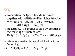  Preparation : Sulphur dioxide is formed
together with a little (6-8%) sulphur trioxide
when sulphur is burnt in air or oxygen:
S(s) + O2(g) → SO2 (g)
 Industrially, it is produced as a by-product of
the roasting of sulphide ores.
4FeS2 (s ) + 11O2 ( g ) → 2Fe2O3 ( s ) + 8SO2 ( g )
 Laboratory method Action of sulphuric acid on
Cu turnings
Cu + 2 H2SO4 → CuSO4 + SO2 + 2 H2O
 