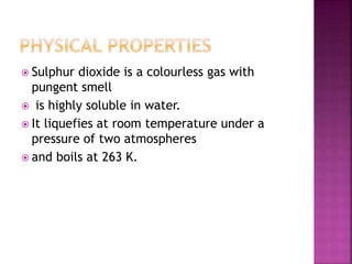  Sulphur dioxide is a colourless gas with
pungent smell
 is highly soluble in water.
 It liquefies at room temperature under a
pressure of two atmospheres
 and boils at 263 K.
 