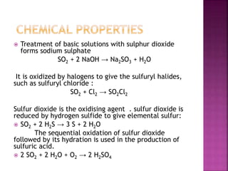  Treatment of basic solutions with sulphur dioxide
forms sodium sulphate
SO2 + 2 NaOH → Na2SO3 + H2O
It is oxidized by halogens to give the sulfuryl halides,
such as sulfuryl chloride :
SO2 + Cl2 → SO2Cl2
Sulfur dioxide is the oxidising agent . sulfur dioxide is
reduced by hydrogen sulfide to give elemental sulfur:
 SO2 + 2 H2S → 3 S + 2 H2O
The sequential oxidation of sulfur dioxide
followed by its hydration is used in the production of
sulfuric acid.
 2 SO2 + 2 H2O + O2 → 2 H2SO4
 