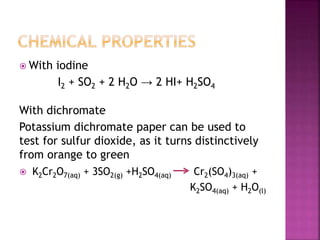  With iodine
I2 + SO2 + 2 H2O → 2 HI+ H2SO4
With dichromate
Potassium dichromate paper can be used to
test for sulfur dioxide, as it turns distinctively
from orange to green
 K2Cr2O7(aq) + 3SO2(g) +H2SO4(aq) Cr2(SO4)3(aq) +
K2SO4(aq) + H2O(l)
 