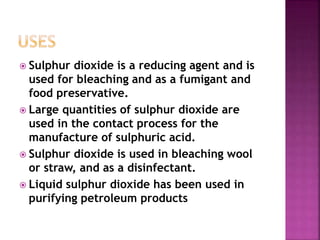  Sulphur dioxide is a reducing agent and is
used for bleaching and as a fumigant and
food preservative.
 Large quantities of sulphur dioxide are
used in the contact process for the
manufacture of sulphuric acid.
 Sulphur dioxide is used in bleaching wool
or straw, and as a disinfectant.
 Liquid sulphur dioxide has been used in
purifying petroleum products
 