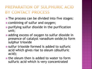  The process can be divided into five stages:
 combining of sulfur and oxygen;
 purifying sulfur dioxide in the purification
unit;
 adding excess of oxygen to sulfur dioxide in
presence of catalyst vanadium oxide;to form
sulphur trioxide
 sulfur trioxide formed is added to sulfuric
acid which gives rise to oleum (disulfuric
acid);
 the oleum then is added to water to form
sulfuric acid which is very concentrated
 