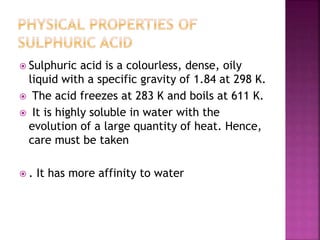  Sulphuric acid is a colourless, dense, oily
liquid with a specific gravity of 1.84 at 298 K.
 The acid freezes at 283 K and boils at 611 K.
 It is highly soluble in water with the
evolution of a large quantity of heat. Hence,
care must be taken
 . It has more affinity to water
 