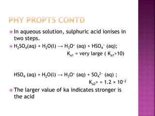  In aqueous solution, sulphuric acid ionises in
two steps.
 H2SO4(aq) + H2O(l) → H3O+ (aq) + HSO4
− (aq);
Ka1 = very large ( Ka1>10)
HSO4 (aq) + H2O(l) → H3O+ (aq) + SO4
2− (aq) ;
Ka2> = 1.2 × 10−2
 The larger value of ka indicates stronger is
the acid
 