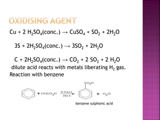 Cu + 2 H2SO4(conc.) → CuSO4 + SO2 + 2H2O
3S + 2H2SO4(conc.) → 3SO2 + 2H2O
C + 2H2SO4(conc.) → CO2 + 2 SO2 + 2 H2O
dilute acid reacts with metals liberating H2 gas.
Reaction with benzene
benzene sulphonic acid
 