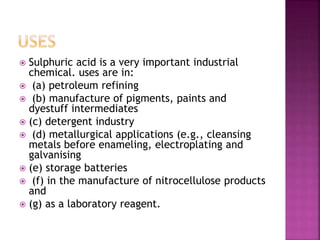  Sulphuric acid is a very important industrial
chemical. uses are in:
 (a) petroleum refining
 (b) manufacture of pigments, paints and
dyestuff intermediates
 (c) detergent industry
 (d) metallurgical applications (e.g., cleansing
metals before enameling, electroplating and
galvanising
 (e) storage batteries
 (f) in the manufacture of nitrocellulose products
and
 (g) as a laboratory reagent.
 