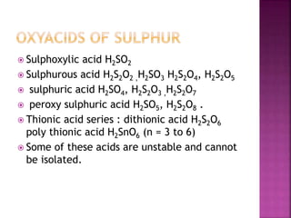  Sulphoxylic acid H2SO2
 Sulphurous acid H2S2O2 ,H2SO3 H2S2O4, H2S2O5
 sulphuric acid H2SO4, H2S2O3 ,H2S2O7
 peroxy sulphuric acid H2SO5, H2S2O8 .
 Thionic acid series : dithionic acid H2S2O6
poly thionic acid H2SnO6 (n = 3 to 6)
 Some of these acids are unstable and cannot
be isolated.
 