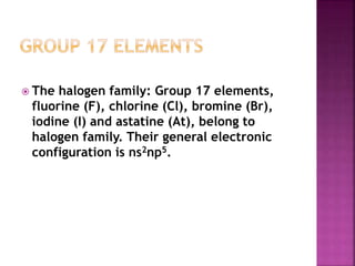  The halogen family: Group 17 elements,
fluorine (F), chlorine (Cl), bromine (Br),
iodine (I) and astatine (At), belong to
halogen family. Their general electronic
configuration is ns2np5.
 