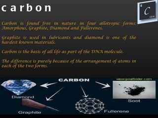 c a rbon
Carbon is found free in nature in four allotropic forms:
Amorphous, Graphite, Diamond and Fullerenes.

Graphite is used in lubricants and diamond is one of the
hardest known materials.

Carbon is the basis of all life as part of the DNA molecule.

The difference is purely because of the arrangement of atoms in
each of the two forms.
 