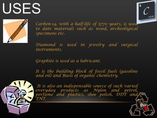 USES
   Carbon-14, with a half-life of 5770 years, is used
   to date materials such as wood, archeological
   specimens etc.

   Diamond is     used   in   jewelry   and   surgical
   instruments.

   Graphite is used as a lubricant.

   It is the building block of fossil fuels (gasoline
   and oil) and Basis of organic chemistry.

    It is also an indispensable source of such varied
   everyday products as Nylon and petrol,
   perfume and plastics, shoe polish, DDT and
   TNT.
 