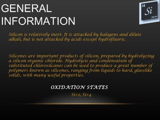 GENERAL
INFORMATION
 Silicon is relatively inert. It is attacked by halogens and dilute
 alkali, but is not attacked by acids except hydrofluoric.



 Silicones are important products of silicon, prepared by hydrolyzing
 a silicon organic chloride. Hydrolysis and condensation of
 substituted chlorosilcanes can be used to produce a great number of
 polymers known as silicones, ranging from liquids to hard, glasslike
 solids, with many useful properties.


                     OXIDATION STATES  
                                Si+2, Si+4
 