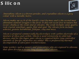 S ilic o n

 Amorphous silicon is a brown powder, and crystalline silicon is a grey
 colour with a metallic lustre.

 Silicon makes up 25.7% of the Earth's crust by mass and is the second most
 abundant element (oxygen is the first). It does not occur free in nature but
 occurs chiefly as the oxide and as silicates. The oxide includes sand, quartz,
 rock crystal, amethyst, agate, flint and opal. The silicate form includes
 asbestos, granite hornblende, feldspar, clay and mica.

 Silicon is prepared commercially by electrolysis with carbon electrodes of a
 mixture of silica and carbon. Silicon is used extensively in solid-state
 devices, and for this hyper pure silicon is required before tiny controlled
 amounts of specific impurities are added. This is prepared by thermal
 decomposition of ultra-pure trichlorosilane.

 Some workers such as miners and stonecutters who are exposed to siliceous
 dust often develop a serious lung disease called silicosis.
 