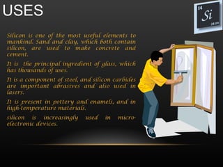 USES
Silicon is one of the most useful elements to
mankind. Sand and clay, which both contain
silicon, are used to make concrete and
cement.
It is the principal ingredient of glass, which
has thousands of uses.
It is a component of steel, and silicon carbides
are important abrasives and also used in
lasers.
It is present in pottery and enamels, and in
high-temperature materials.
silicon is increasingly      used   in   micro-
electronic devices.
 