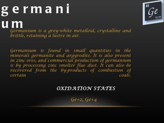 g e rma ni
um
 Germanium is a grey-white metalloid, crystalline and
 brittle, retaining a lustre in air.


 Germanium is found in small quantities in the
 minerals germanite and argyrodite. It is also present
 in zinc ores, and commercial production of germanium
 is by processing zinc smelter flue dust. It can also be
 recovered from the by-products of combustion of
 certain                                          coals.


                      OXIDATION STATES
                                 
                          Ge+2, Ge+4  
 