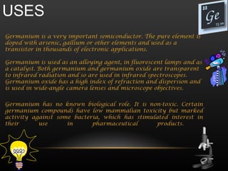 USES
Germanium is a very important semiconductor. The pure element is
doped with arsenic, gallium or other elements and used as a
transistor in thousands of electronic applications.

Germanium is used as an alloying agent, in fluorescent lamps and as
a catalyst. Both germanium and germanium oxide are transparent
to infrared radiation and so are used in infrared spectroscopes.
Germanium oxide has a high index of refraction and dispersion and
is used in wide-angle camera lenses and microscope objectives.


Germanium has no known biological role. It is non-toxic. Certain
germanium compounds have low mammalian toxicity but marked
activity against some bacteria, which has stimulated interest in
their      use      in      pharmaceutical       products.
 