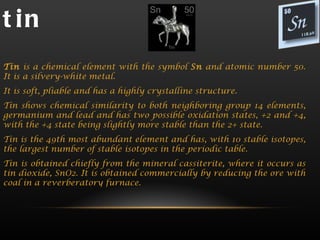 t in
Tin is a chemical element with the symbol Sn and atomic number 50.
It is a silvery-white metal.
It is soft, pliable and has a highly crystalline structure.
Tin shows chemical similarity to both neighboring group 14 elements,
germanium and lead and has two possible oxidation states, +2 and +4,
with the +4 state being slightly more stable than the 2+ state.
Tin is the 49th most abundant element and has, with 10 stable isotopes,
the largest number of stable isotopes in the periodic table.
Tin is obtained chiefly from the mineral cassiterite, where it occurs as
tin dioxide, SnO2. It is obtained commercially by reducing the ore with
coal in a reverberatory furnace.
 