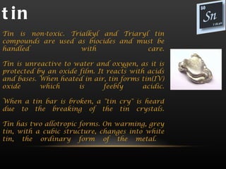 t in
Tin is non-toxic. Trialkyl and Triaryl tin
compounds are used as biocides and must be
handled              with             care.

Tin is unreactive to water and oxygen, as it is
protected by an oxide film. It reacts with acids
and bases. When heated in air, tin forms tin(IV)
oxide      which      is      feebly      acidic.

When a tin bar is broken, a "tin cry" is heard
due to the breaking of the tin crystals.

Tin has two allotropic forms. On warming, grey
tin, with a cubic structure, changes into white
tin, the ordinary form of the metal.
 