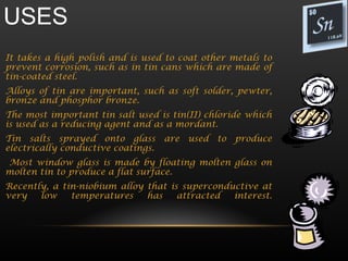 USES
It takes a high polish and is used to coat other metals to
prevent corrosion, such as in tin cans which are made of
tin-coated steel.
Alloys of tin are important, such as soft solder, pewter,
bronze and phosphor bronze.
The most important tin salt used is tin(II) chloride which
is used as a reducing agent and as a mordant.
Tin salts sprayed onto glass are used to produce
electrically conductive coatings.
Most window glass is made by floating molten glass on
molten tin to produce a flat surface.
Recently, a tin-niobium alloy that is superconductive at
very   low    temperatures    has    attracted  interest.
 