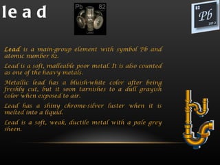 le a d

Lead is a main-group element with symbol Pb and
atomic number 82.
Lead is a soft, malleable poor metal. It is also counted
as one of the heavy metals.
Metallic lead has a bluish-white color after being
freshly cut, but it soon tarnishes to a dull grayish
color when exposed to air.
Lead has a shiny chrome-silver luster when it is
melted into a liquid.
Lead is a soft, weak, ductile metal with a pale grey
sheen.
 