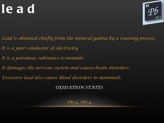 le a d

Lead is obtained chiefly from the mineral galena by a roasting process.

It is a poor conductor of electricity.

It is a poisonous substance to animals.

It damages the nervous system and causes brain disorders.

Excessive lead also causes blood disorders in mammals.

                          OXIDATION STATES


                                Pb+2, Pb+4
 