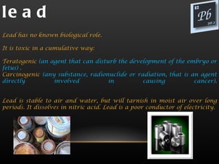 le a d
Lead has no known biological role.

It is toxic in a cumulative way:

Teratogenic (an agent that can disturb the development of the embryo or
fetus) .
Carcinogenic (any substance, radionuclide or radiation, that is an agent
directly         involved           in         causing           cancer).


Lead is stable to air and water, but will tarnish in moist air over long
periods. It dissolves in nitric acid. Lead is a poor conductor of electricity.
 