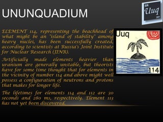 UNUNQUADIUM
ELEMENT 114, representing the beachhead of
what might be an "island of stability" among
heavy nuclei, has been successfully created,
according to scientists at Russia's Joint Institute
for Nuclear Research (JINR).
Artificially made elements heavier than
uranium are generally unstable, but theorists
have for some time thought that for elements in
the vicinity of number 114 and above might well
possess a configuration of neutrons and protons
that makes for longer life.
The lifetimes for elements 114 and 112 are 30
seconds and 280 ms, respectively. Element 113
has not yet been discovered.
 