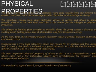 PHYSICAL
PROPERTIES
The physical properties of Group 14 elements vary quite widely from one element to
another, consistent with the increasing metallic character on descending the Group.

The structures change from giant molecular lattices in carbon and silicon to giant
metallic lattices in tin and lead, and this is the reason for the changes in physical
properties.

The change in bonding from covalent to metallic down the Group causes a decrease in
melting point, boiling point, heat of atomisation and first ionisation energy.

At the same time, the increasing metallic character causes a general increase in density
and conductivity.

Diamond has a very high refractive index (the reason for its sparkle) and this, along
with its rarity, has made it valuable as a jewel. However, it is also the hardest natural
substance known and so is important industrially.

The most important physical property of silicon is that it is a semi-conductor. Small
silicon chips, just a few millimetres square, have revolutionised the computer and
microprocessor industries.


Tin and lead, as typical metals, are good conductors of electricity.
 