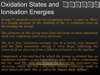 Oxidation States and
Ionisation Energies
Group IV elements exist in two oxidation states, +2 and +4. There
is a steady increase in the stability of the +2 oxidation state on
descending the Group.

The elements in this Group have four electrons in their outermost
shell, two s electrons and two p electrons.

The first four ionisation energies rise in a fairly even manner,
and the fifth ionisation energy is very large, reflecting the
removal of an electron from a filled level nearer to the nucleus.

Compounds of tin and lead in which the Group 14 element has an
oxidation number +2 are regarded as ionic. In these compounds,
the Sn+2 and Pb+2 ions are formed by loss of the outermost two
electrons, whilst the two s electrons remain relatively stable in
their filled sub-shell. This is called the “Inert Pair Effect".
 