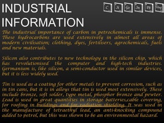 INDUSTRIAL
INFORMATION
The industrial importance of carbon in petrochemicals is immense.
These hydrocarbons are used extensively in almost all areas of
modern civilisation; clothing, dyes, fertilisers, agrochemicals, fuels
and new materials.

Silicon also contributes to new technology in the silicon chip, which
has revolutionised the computer and high-tech industries.
Germanium is, like silicon, a semi-conductor used in similar devices,
but it is less widely used.

Tin is used as a coating for other metals to prevent corrosion, such as
in tin cans, but it is in alloys that tin is used most extensively. These
include bronze, soft solder, type metal, phosphor bronze and pewter.
Lead is used in great quantities in storage batteries,cable covering,
for roofing in buildings and for radiation shielding. It was used in
the manufacture of tetraethyl lead, an anti-knocking compound
added to petrol, but this was shown to be an environmental hazard.
 