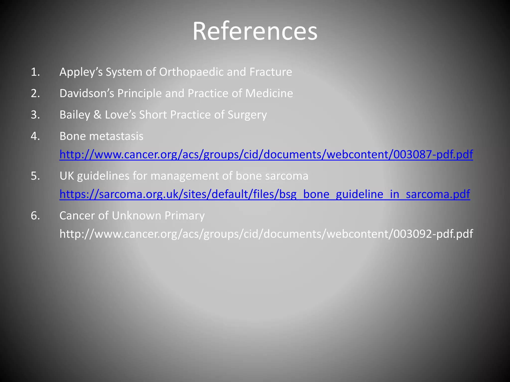 References
1. Appley’s System of Orthopaedic and Fracture
2. Davidson’s Principle and Practice of Medicine
3. Bailey & Love’s Short Practice of Surgery
4. Bone metastasis
http://www.cancer.org/acs/groups/cid/documents/webcontent/003087-pdf.pdf
5. UK guidelines for management of bone sarcoma
https://sarcoma.org.uk/sites/default/files/bsg_bone_guideline_in_sarcoma.pdf
6. Cancer of Unknown Primary
http://www.cancer.org/acs/groups/cid/documents/webcontent/003092-pdf.pdf
 