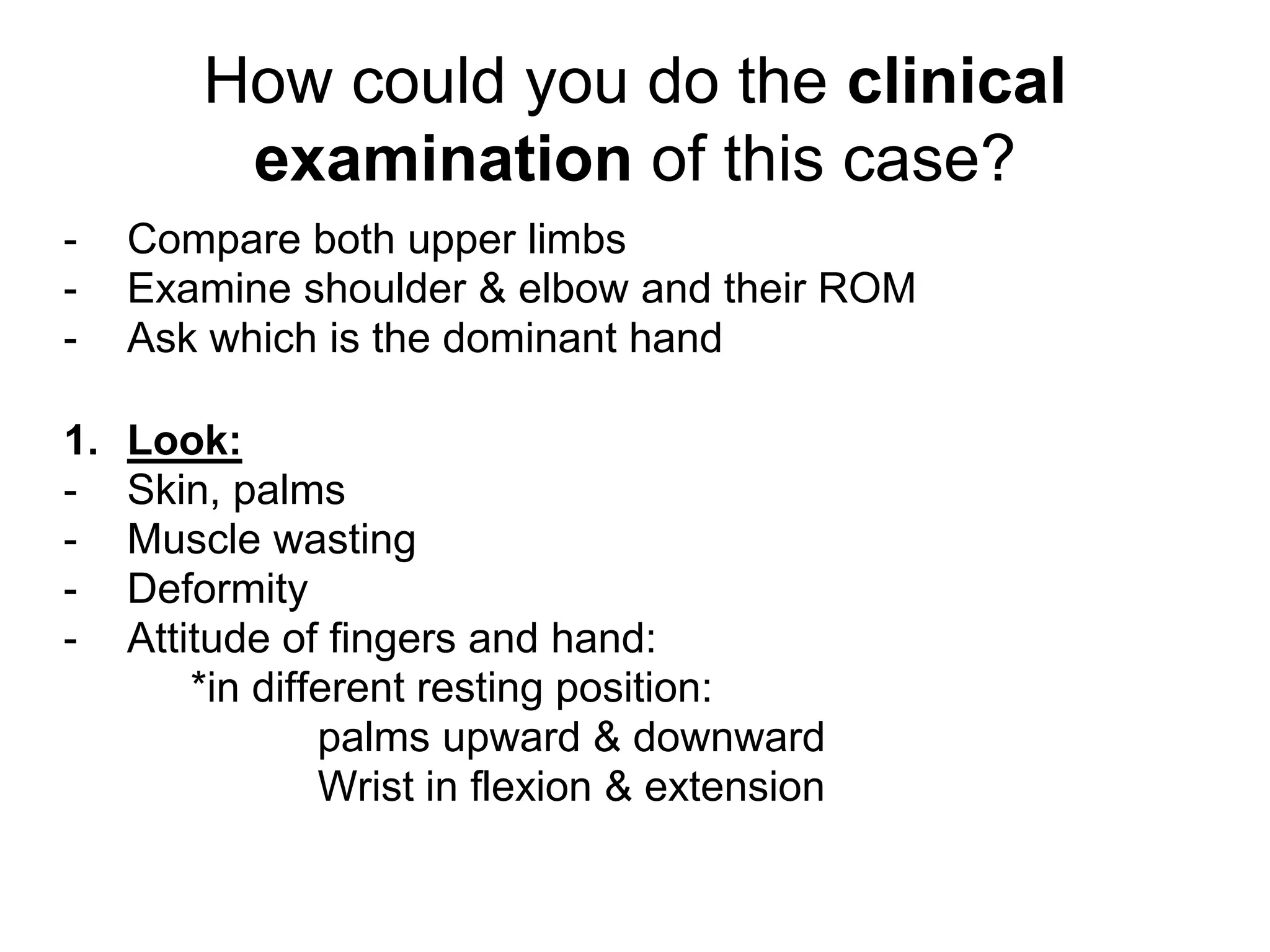 How could you do the clinical
examination of this case?
- Compare both upper limbs
- Examine shoulder & elbow and their ROM
- Ask which is the dominant hand
1. Look:
- Skin, palms
- Muscle wasting
- Deformity
- Attitude of fingers and hand:
*in different resting position:
palms upward & downward
Wrist in flexion & extension
 