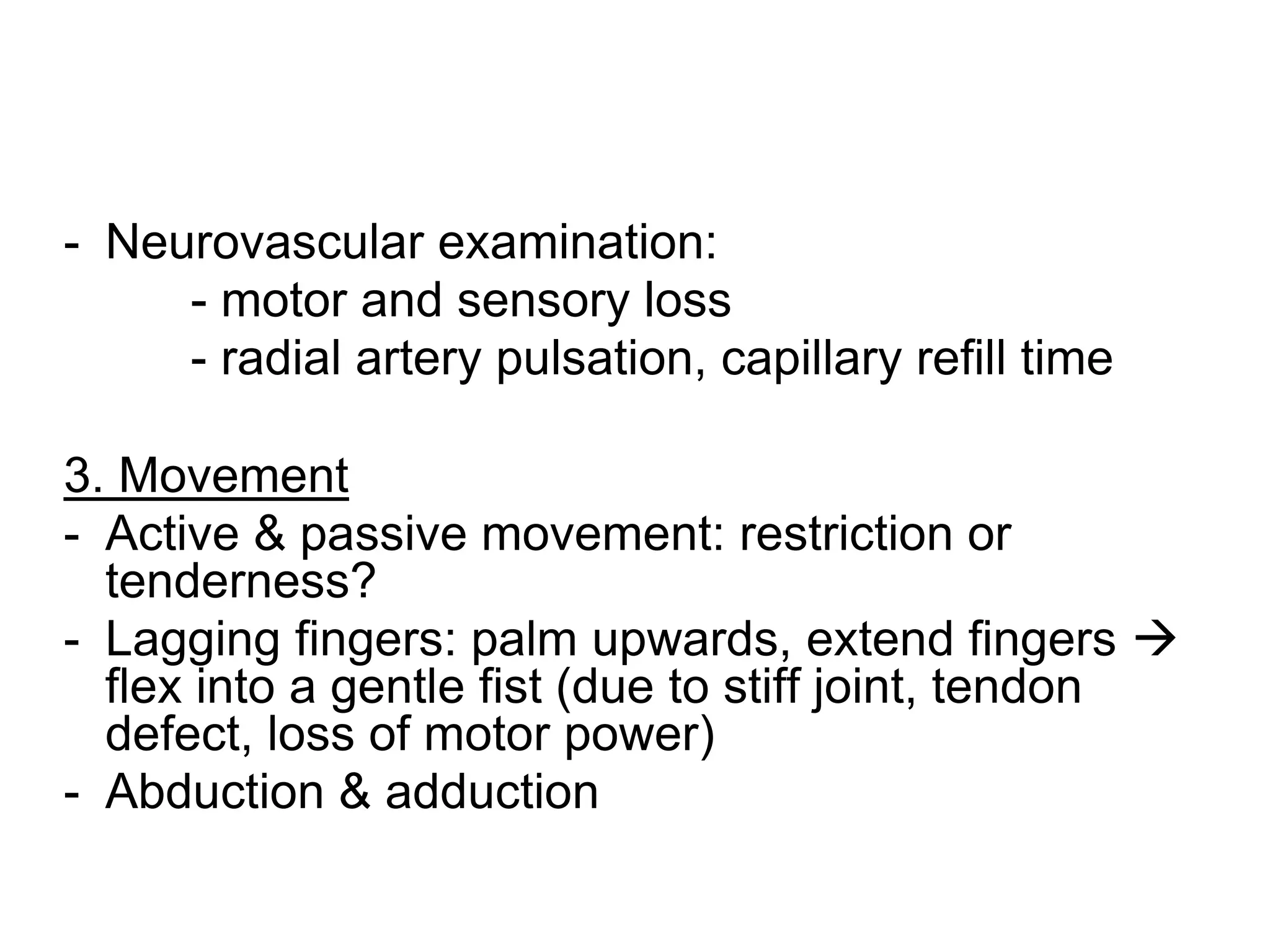 - Neurovascular examination:
- motor and sensory loss
- radial artery pulsation, capillary refill time
3. Movement
- Active & passive movement: restriction or
tenderness?
- Lagging fingers: palm upwards, extend fingers 
flex into a gentle fist (due to stiff joint, tendon
defect, loss of motor power)
- Abduction & adduction
 