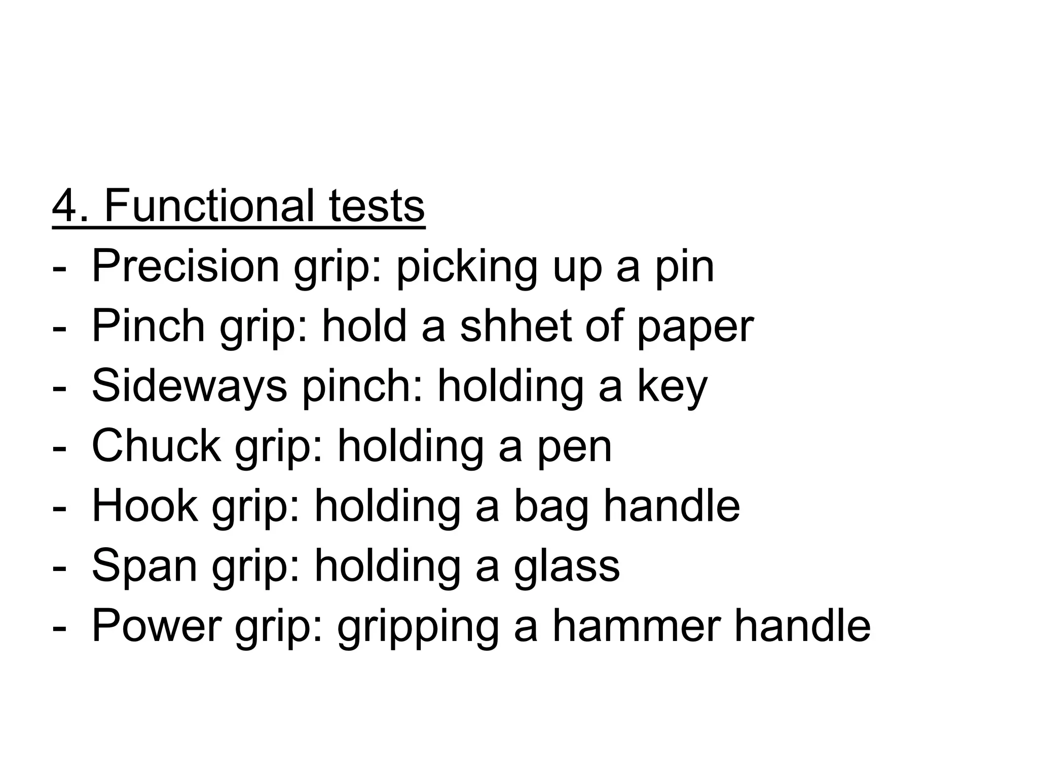 4. Functional tests
- Precision grip: picking up a pin
- Pinch grip: hold a shhet of paper
- Sideways pinch: holding a key
- Chuck grip: holding a pen
- Hook grip: holding a bag handle
- Span grip: holding a glass
- Power grip: gripping a hammer handle
 