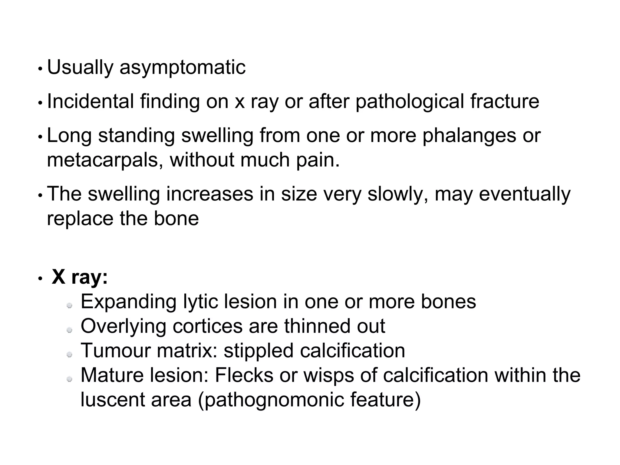 • Usually asymptomatic
• Incidental finding on x ray or after pathological fracture
• Long standing swelling from one or more phalanges or
metacarpals, without much pain.
• The swelling increases in size very slowly, may eventually
replace the bone
• X ray:
Expanding lytic lesion in one or more bones
Overlying cortices are thinned out
Tumour matrix: stippled calcification
Mature lesion: Flecks or wisps of calcification within the
luscent area (pathognomonic feature)
 