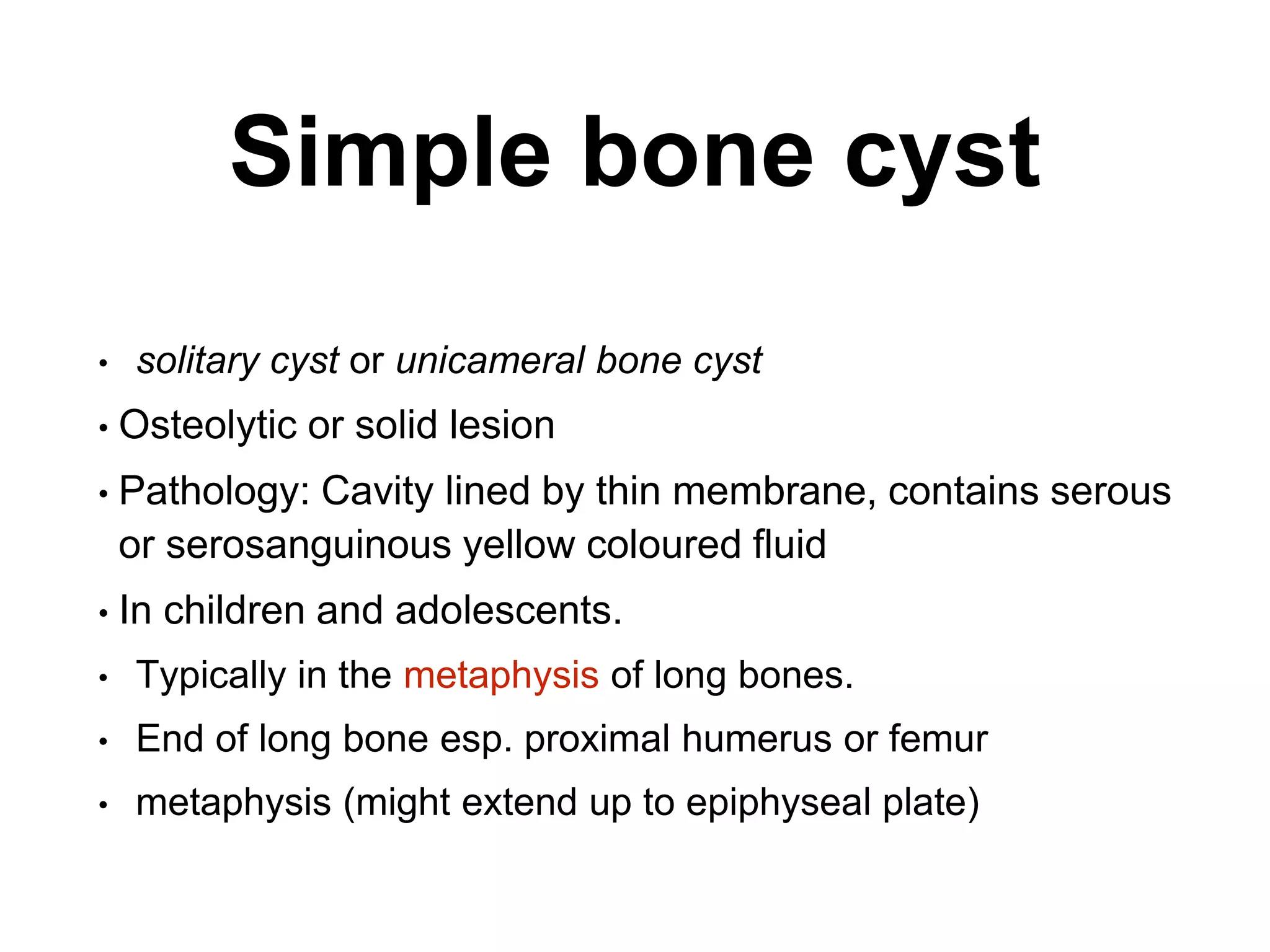 Simple bone cyst
• solitary cyst or unicameral bone cyst
• Osteolytic or solid lesion
• Pathology: Cavity lined by thin membrane, contains serous
or serosanguinous yellow coloured fluid
• In children and adolescents.
• Typically in the metaphysis of long bones.
• End of long bone esp. proximal humerus or femur
• metaphysis (might extend up to epiphyseal plate)
 