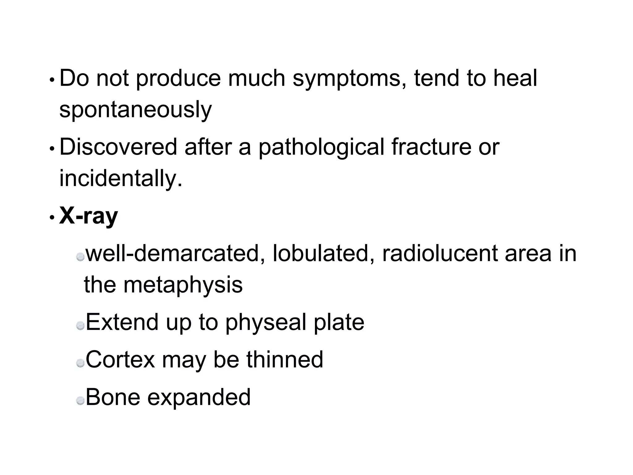 • Do not produce much symptoms, tend to heal
spontaneously
• Discovered after a pathological fracture or
incidentally.
• X-ray
well-demarcated, lobulated, radiolucent area in
the metaphysis
Extend up to physeal plate
Cortex may be thinned
Bone expanded
 