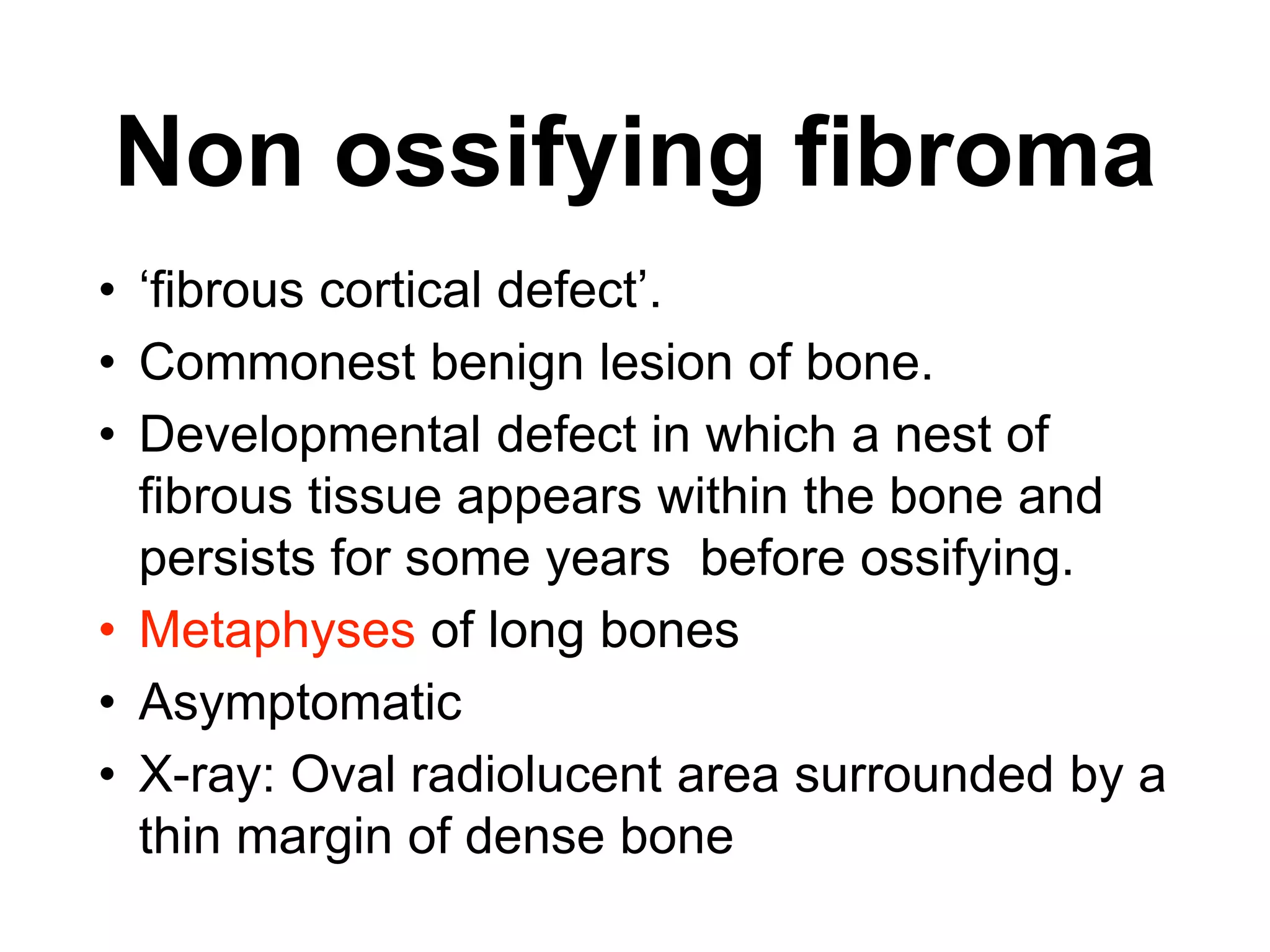 • ‘fibrous cortical defect’.
• Commonest benign lesion of bone.
• Developmental defect in which a nest of
fibrous tissue appears within the bone and
persists for some years before ossifying.
• Metaphyses of long bones
• Asymptomatic
• X-ray: Oval radiolucent area surrounded by a
thin margin of dense bone
Non ossifying fibroma
 