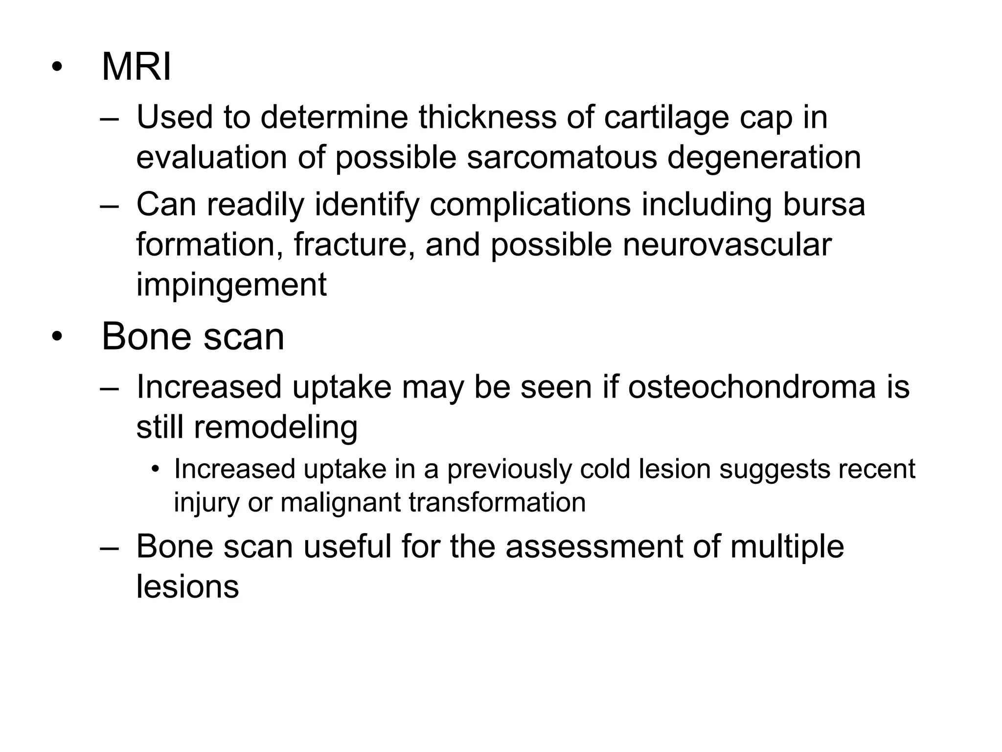 • MRI
– Used to determine thickness of cartilage cap in
evaluation of possible sarcomatous degeneration
– Can readily identify complications including bursa
formation, fracture, and possible neurovascular
impingement
• Bone scan
– Increased uptake may be seen if osteochondroma is
still remodeling
• Increased uptake in a previously cold lesion suggests recent
injury or malignant transformation
– Bone scan useful for the assessment of multiple
lesions
 