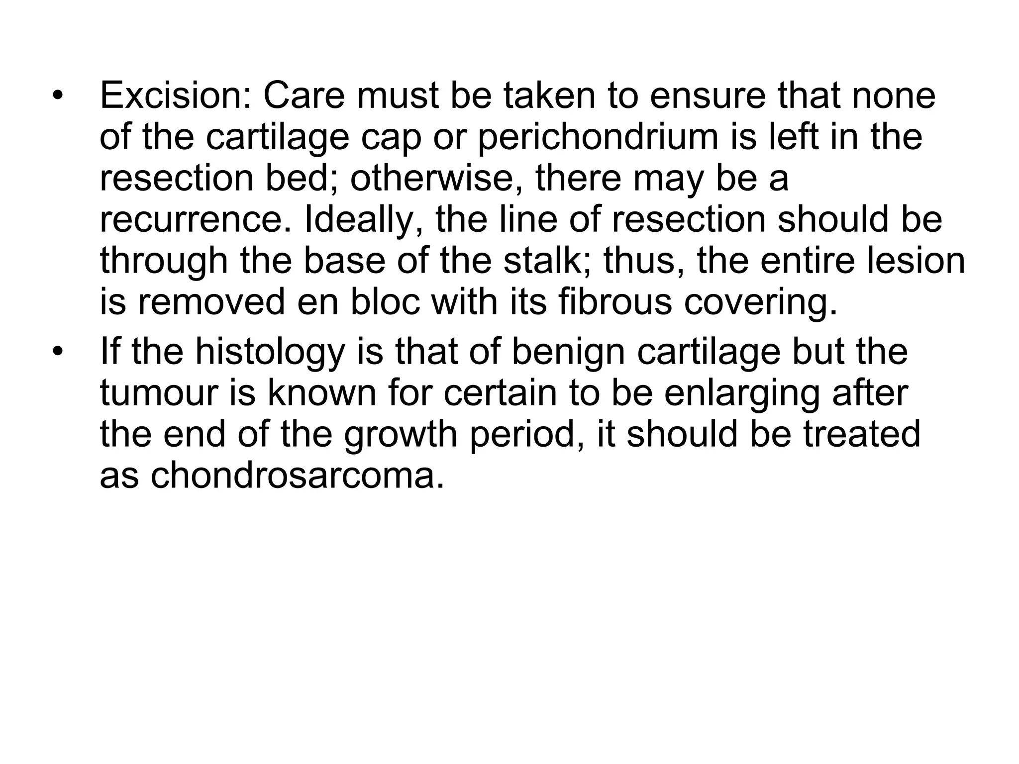 • Excision: Care must be taken to ensure that none
of the cartilage cap or perichondrium is left in the
resection bed; otherwise, there may be a
recurrence. Ideally, the line of resection should be
through the base of the stalk; thus, the entire lesion
is removed en bloc with its fibrous covering.
• If the histology is that of benign cartilage but the
tumour is known for certain to be enlarging after
the end of the growth period, it should be treated
as chondrosarcoma.
 