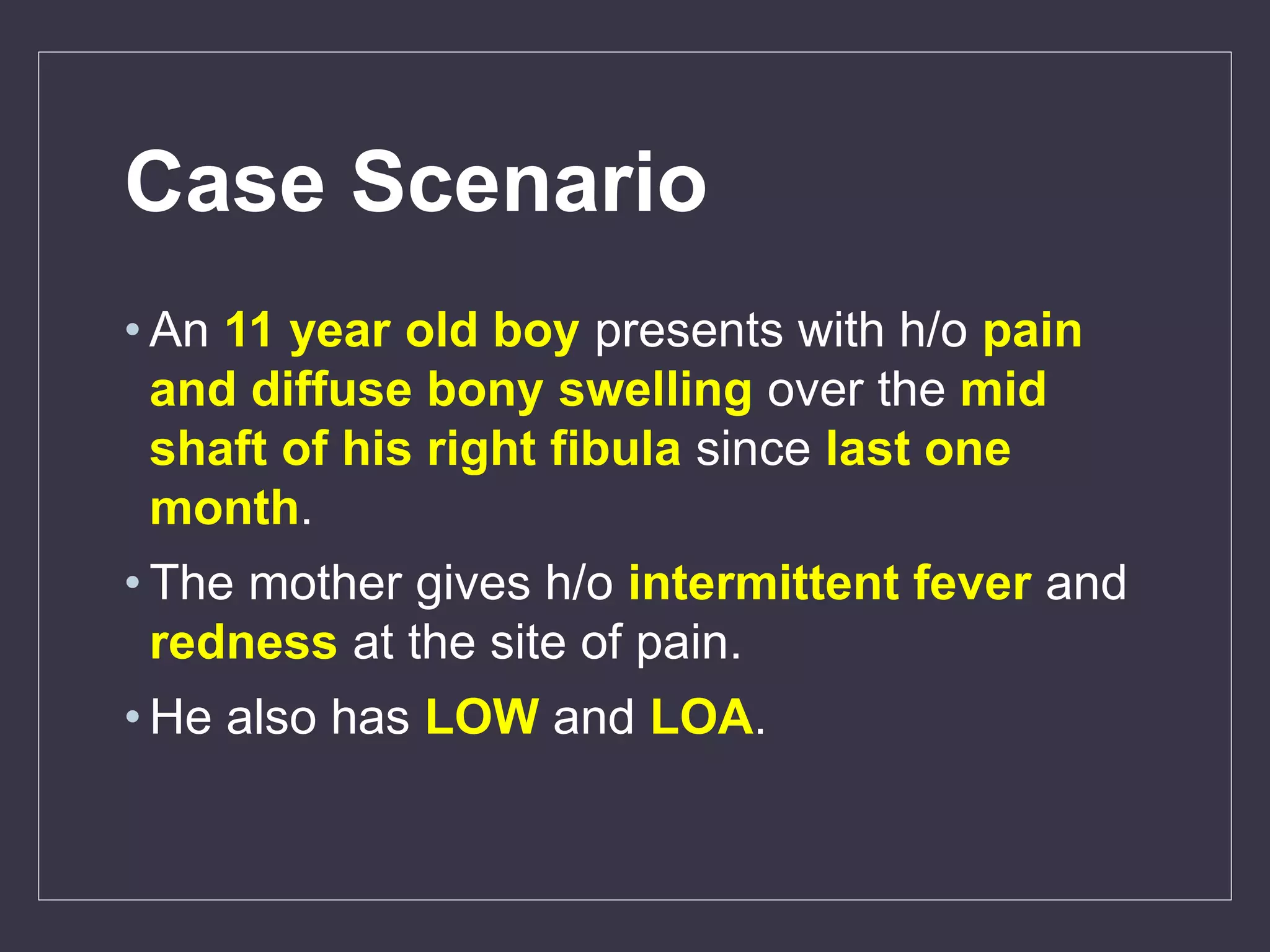 Case Scenario
• An 11 year old boy presents with h/o pain
and diffuse bony swelling over the mid
shaft of his right fibula since last one
month.
• The mother gives h/o intermittent fever and
redness at the site of pain.
• He also has LOW and LOA.
 