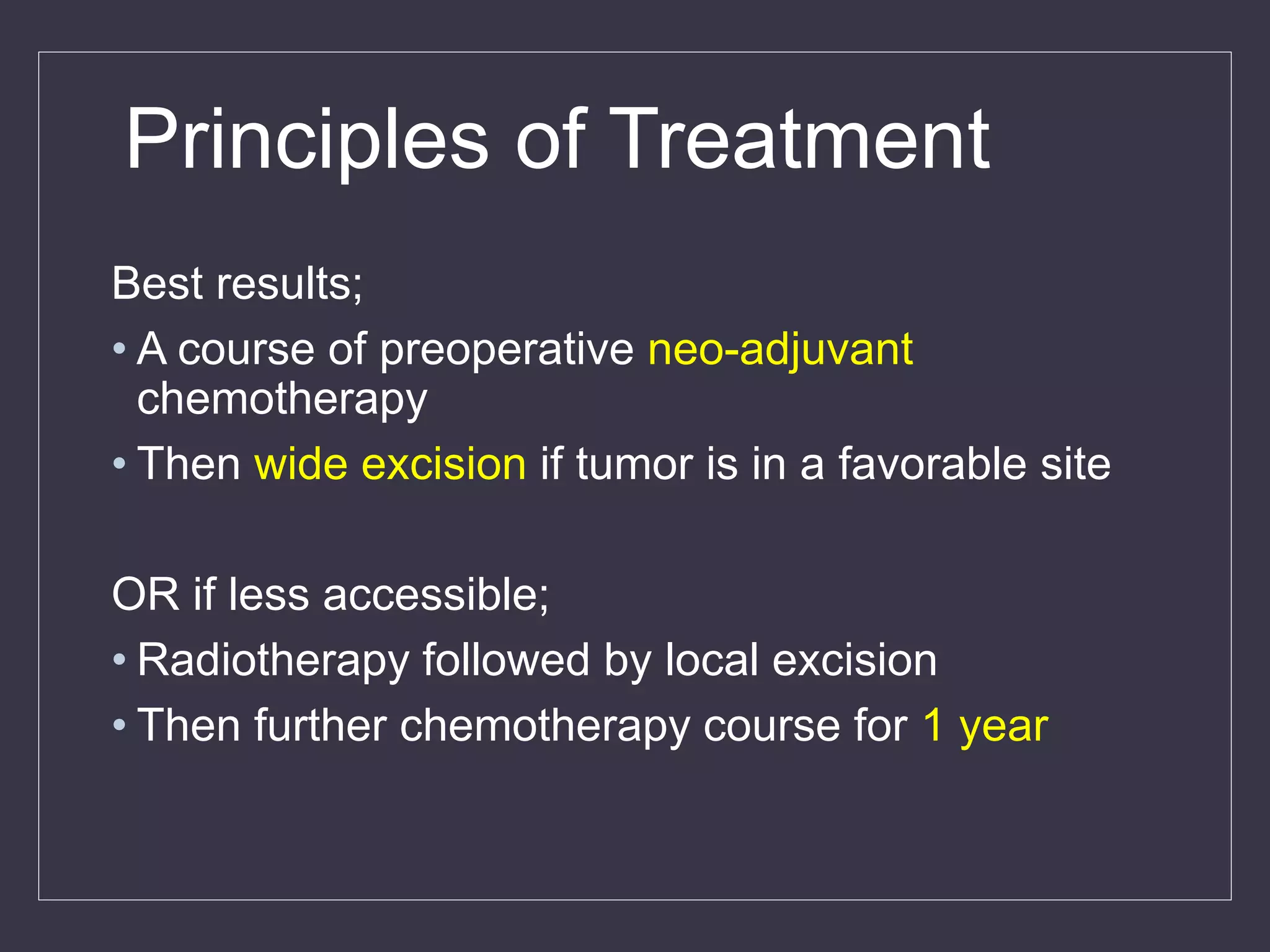 Best results;
• A course of preoperative neo-adjuvant
chemotherapy
• Then wide excision if tumor is in a favorable site
OR if less accessible;
• Radiotherapy followed by local excision
• Then further chemotherapy course for 1 year
Principles of Treatment
 