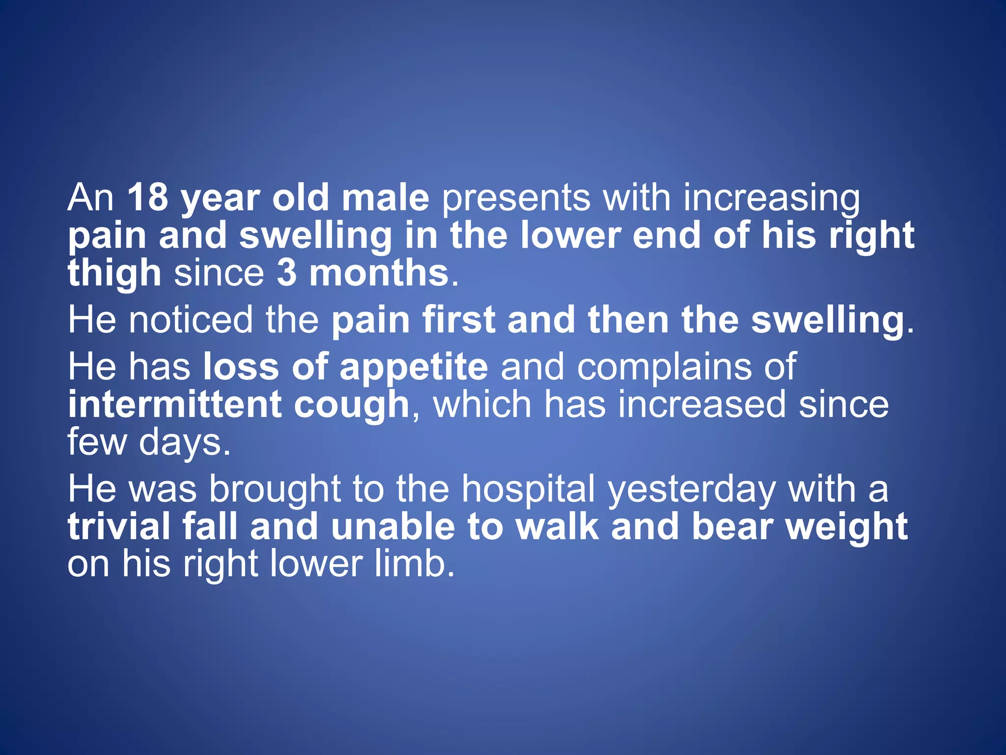 An 18 year old male presents with increasing
pain and swelling in the lower end of his right
thigh since 3 months.
He noticed the pain first and then the swelling.
He has loss of appetite and complains of
intermittent cough, which has increased since
few days.
He was brought to the hospital yesterday with a
trivial fall and unable to walk and bear weight
on his right lower limb.
 