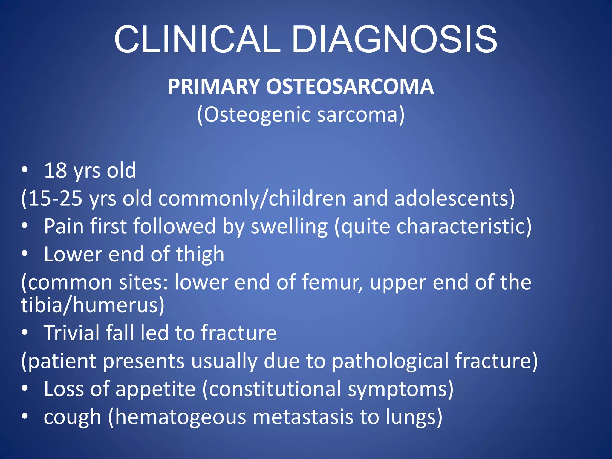 CLINICAL DIAGNOSIS
PRIMARY OSTEOSARCOMA
(Osteogenic sarcoma)
• 18 yrs old
(15-25 yrs old commonly/children and adolescents)
• Pain first followed by swelling (quite characteristic)
• Lower end of thigh
(common sites: lower end of femur, upper end of the
tibia/humerus)
• Trivial fall led to fracture
(patient presents usually due to pathological fracture)
• Loss of appetite (constitutional symptoms)
• cough (hematogeous metastasis to lungs)
 