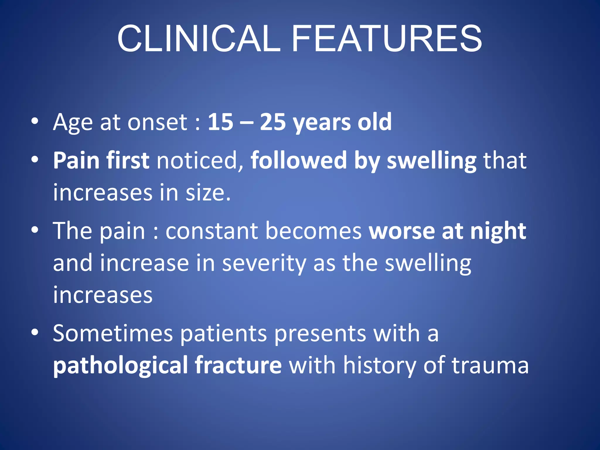CLINICAL FEATURES
• Age at onset : 15 – 25 years old
• Pain first noticed, followed by swelling that
increases in size.
• The pain : constant becomes worse at night
and increase in severity as the swelling
increases
• Sometimes patients presents with a
pathological fracture with history of trauma
 